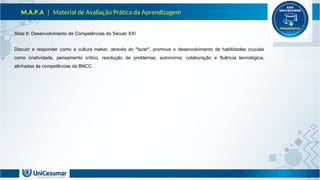 M.A.P.A | Material de Avaliação Prática da Aprendizagem
Slide 8: Desenvolvimento de Competências do Século XXI
Discutir e responder como a cultura maker, através do "fazer", promove o desenvolvimento de habilidades cruciais
como criatividade, pensamento crítico, resolução de problemas, autonomia, colaboração e fluência tecnológica,
alinhadas às competências da BNCC.
 