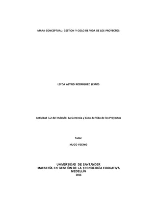 MAPA CONCEPTUAL: GESTION Y CICLO DE VIDA DE LOS PROYECTOS
LEYDA ASTRID RODRIGUEZ LEMOS
Actividad 1.2 del módulo: La Gerencia y Ciclo de Vida de los Proyectos
Tutor:
HUGO VECINO
UNIVERSIDAD DE SANTANDER
MAESTRÍA EN GESTIÓN DE LA TECNOLOGÍA EDUCATIVA
MEDELLÍN
2016
 