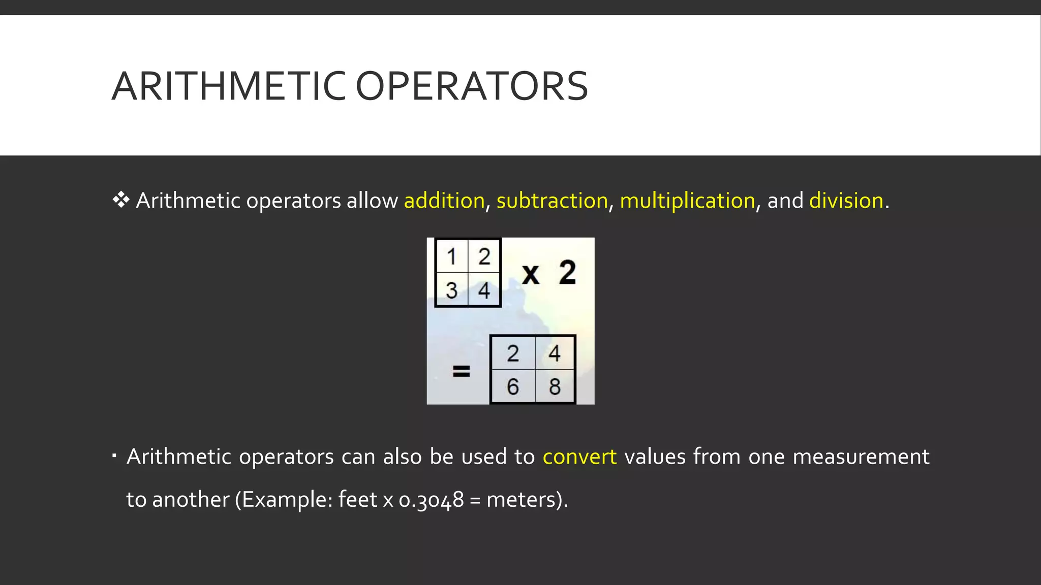 ARITHMETIC OPERATORS
 Arithmetic operators allow addition, subtraction, multiplication, and division.
 Arithmetic operators can also be used to convert values from one measurement
to another (Example: feet x 0.3048 = meters).
 