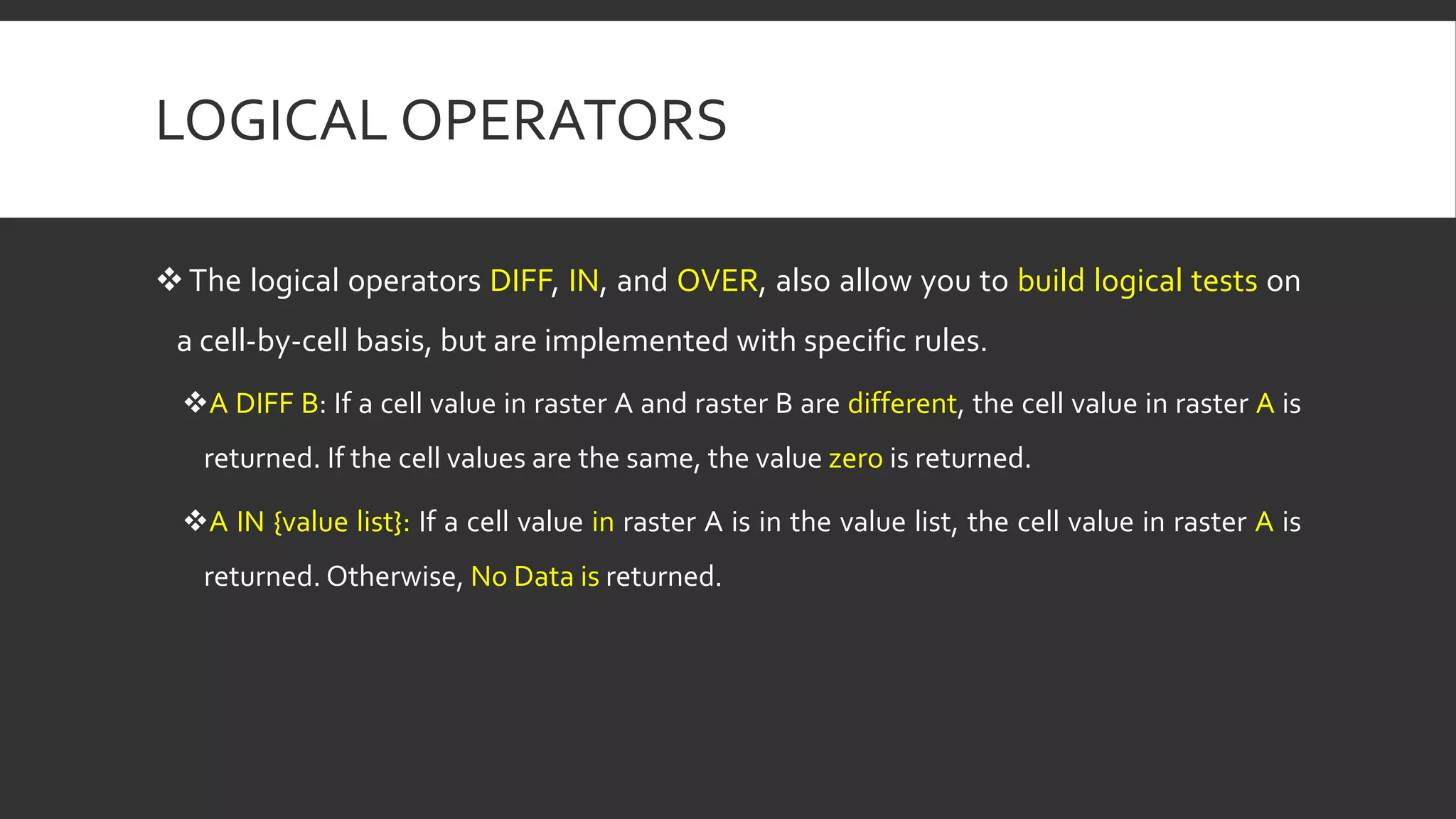 LOGICAL OPERATORS
The logical operators DIFF, IN, and OVER, also allow you to build logical tests on
a cell-by-cell basis, but are implemented with specific rules.
A DIFF B: If a cell value in raster A and raster B are different, the cell value in raster A is
returned. If the cell values are the same, the value zero is returned.
A IN {value list}: If a cell value in raster A is in the value list, the cell value in raster A is
returned. Otherwise, No Data is returned.
 