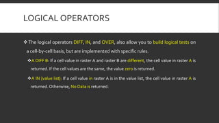 LOGICAL OPERATORS
The logical operators DIFF, IN, and OVER, also allow you to build logical tests on
a cell-by-cell basis, but are implemented with specific rules.
A DIFF B: If a cell value in raster A and raster B are different, the cell value in raster A is
returned. If the cell values are the same, the value zero is returned.
A IN {value list}: If a cell value in raster A is in the value list, the cell value in raster A is
returned. Otherwise, No Data is returned.
 