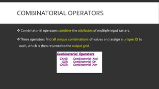 COMBINATORIAL OPERATORS
 Combinatorial operators combine the attributes of multiple input rasters.
These operators find all unique combinations of values and assign a unique ID to
each, which is then returned to the output grid.
 