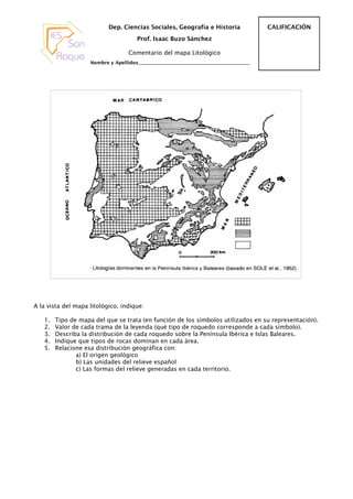 Dep. Ciencias Sociales, Geografía e Historia                 CALIFICACIÓN
                                       Prof. Isaac Buzo Sánchez

                                   Comentario del mapa Litológico
                    Nombre y Apellidos_______________________________________________




A la vista del mapa litológico, indique:

   1.   Tipo de mapa del que se trata (en función de los símbolos utilizados en su representación).
   2.   Valor de cada trama de la leyenda (qué tipo de roquedo corresponde a cada símbolo).
   3.   Describa la distribución de cada roquedo sobre la Península Ibérica e Islas Baleares.
   4.   Indique que tipos de rocas dominan en cada área.
   5.   Relacione esa distribución geográfica con:
               a) El origen geológico
               b) Las unidades del relieve español
               c) Las formas del relieve generadas en cada territorio.
 