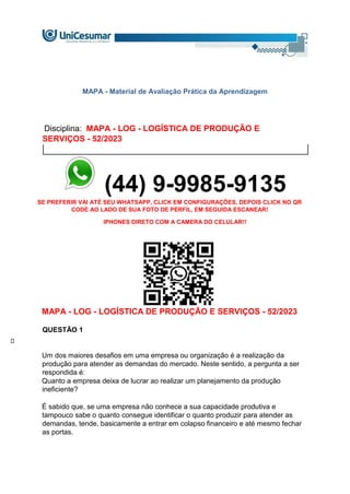 MAPA - Material de Avaliação Prática da Aprendizagem
Disciplina: MAPA - LOG - LOGÍSTICA DE PRODUÇÃO E
SERVIÇOS - 52/2023
(44) 9-9985-9135
SE PREFERIR VAI ATÉ SEU WHATSAPP, CLICK EM CONFIGURAÇÕES, DEPOIS CLICK NO QR
CODE AO LADO DE SUA FOTO DE PERFIL, EM SEGUIDA ESCANEAR!
IPHONES DIRETO COM A CAMERA DO CELULAR!!
MAPA - LOG - LOGÍSTICA DE PRODUÇÃO E SERVIÇOS - 52/2023
QUESTÃO 1
Um dos maiores desafios em uma empresa ou organização é a realização da
produção para atender as demandas do mercado. Neste sentido, a pergunta a ser
respondida é:
Quanto a empresa deixa de lucrar ao realizar um planejamento da produção
ineficiente?
É sabido que, se uma empresa não conhece a sua capacidade produtiva e
tampouco sabe o quanto consegue identificar o quanto produzir para atender as
demandas, tende, basicamente a entrar em colapso financeiro e até mesmo fechar
as portas.
 