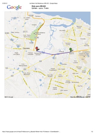 31/05/12                                  de Mister Hull Madeiras a BR-222 - Google Maps

                                              Rota para BR-222
                                              5,4 km – aprox. 7 min




https://maps.google.com.br/maps?f=d&source=s_d&saddr=Mister+Hull,+Fortaleza+-+Ceará&daddr=…   1/2
 