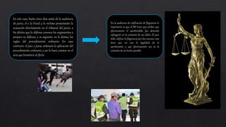 En este caso, hasta cinco días antes de la audiencia
de juicio, el o la Fiscal y la víctima presentarán la
acusación directamente en el tribunal del juicio, a
los efectos que la defensa conozca los argumentos y
prepare su defensa, y se seguirán, en lo demás, las
reglas del procedimiento ordinario. En caso
contrario, el Juez o Jueza ordenará la aplicación del
procedimiento ordinario y así lo hará constar en el
acta que levantará al efecto.
En la audiencia de calificación de flagrancia lo
importante es que el MP tiene que probar que
efectivamente el aprehendido fue detenido
infraganti en la comisión de un delito. El juez
debe calificar la flagrancia por dos razones, una
tiene que ver con la legalidad de la
aprehensión, y que efectivamente era en la
comisión de un hecho punible.
 