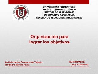 Organización para 
lograr los objetivos 
PARTICIPANTE: 
Lucy N Gutiérrez 
UNIVERSIDAD FERMÍN TORO 
VICERECTORADO ACADÉMICO 
SISTEMA DE APRENDIZAJE 
INTERACTIVO A DISTANCIA 
ESCUELA DE RELACIONES INDUSTRIALES 
Análisis de los Procesos de Trabajo 
Profesora Mariela Pérez  