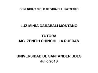 GERENCIA Y CICLO DE VIDA DEL PROYECTO
LUZ MINIA CARABALI MONTAÑO
TUTORA
MG. ZENITH CHINCHILLA RUEDAS
UNIVERSIDAD DE SANTANDER UDES
Julio 2013
 