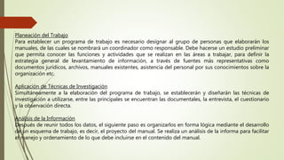 Planeación del Trabajo
Para establecer un programa de trabajo es necesario designar al grupo de personas que elaborarán los
manuales, de las cuales se nombrará un coordinador como responsable. Debe hacerse un estudio preliminar
que permita conocer las funciones y actividades que se realizan en las áreas a trabajar, para definir la
estrategia general de levantamiento de información, a través de fuentes más representativas como
documentos jurídicos, archivos, manuales existentes, asistencia del personal por sus conocimientos sobre la
organización etc.
Aplicación de Técnicas de Investigación
Simultáneamente a la elaboración del programa de trabajo, se establecerán y diseñarán las técnicas de
investigación a utilizarse, entre las principales se encuentran las documentales, la entrevista, el cuestionario
y la observación directa.
Análisis de la Información
Después de reunir todos los datos, el siguiente paso es organizarlos en forma lógica mediante el desarrollo
de un esquema de trabajo, es decir, el proyecto del manual. Se realiza un análisis de la informa para facilitar
el manejo y ordenamiento de lo que debe incluirse en el contenido del manual.
 