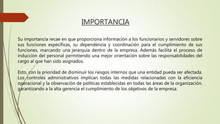 IMPORTANCIA
Su importancia recae en que proporciona información a los funcionarios y servidores sobre
sus funciones específicas, su dependencia y coordinación para el cumplimiento de sus
funciones, marcando una jerarquía dentro de la empresa. Además facilita el proceso de
inducción del personal permitiendo una mejor orientación sobre las responsabilidades del
cargo al que han sido asignados.
Esto, con la prioridad de disminuir los riesgos internos que una entidad pueda ser afectada.
Los controles administrativos implican todas las medidas relacionadas con la eficiencia
operacional y la observación de políticas establecidas en todas las áreas de la organización,
garantizando a la alta gerencia el cumplimiento de los objetivos de la empresa.
 