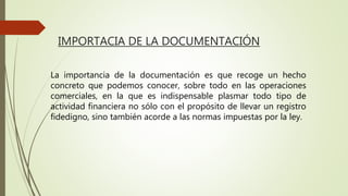 IMPORTACIA DE LA DOCUMENTACIÓN
La importancia de la documentación es que recoge un hecho
concreto que podemos conocer, sobre todo en las operaciones
comerciales, en la que es indispensable plasmar todo tipo de
actividad financiera no sólo con el propósito de llevar un registro
fidedigno, sino también acorde a las normas impuestas por la ley.
 