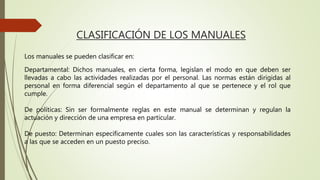 CLASIFICACIÓN DE LOS MANUALES
Los manuales se pueden clasificar en:
Departamental: Dichos manuales, en cierta forma, legislan el modo en que deben ser
llevadas a cabo las actividades realizadas por el personal. Las normas están dirigidas al
personal en forma diferencial según el departamento al que se pertenece y el rol que
cumple.
De políticas: Sin ser formalmente reglas en este manual se determinan y regulan la
actuación y dirección de una empresa en particular.
De puesto: Determinan específicamente cuales son las características y responsabilidades
a las que se acceden en un puesto preciso.
 