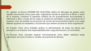 De gestión: La Norma COVENIN ISO 10.013:2002, define los Manuales de gestión como
aquellos documentos únicos para cada organización donde se especifica la Misión y Visión
de la empresa, contienen la expresión analítica de los procedimientos documentados o
referencias a ellos, a través de los cuales se canaliza las actividades y tareas operativas de la
empresa, como así también la enunciación de normas de funcionamiento básica a las cuales
deberán ajustarse los empleados o funcionarios que realicen acciones en dicha organización.
De finanzas: Tiene como finalidad verificar la administración de todos los bienes que
pertenecen a la empresa. Esta responsabilidad está a cargo del tesorero y el controlador.
De técnicas: Estos manuales explican minuciosamente como deben realizarse tareas
particulares, tal como lo indica su nombre, da cuenta de las técnicas.
 