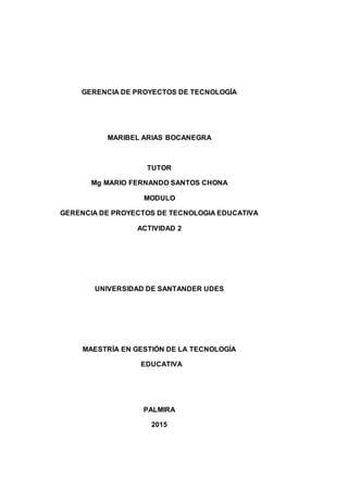 GERENCIA DE PROYECTOS DE TECNOLOGÍA
MARIBEL ARIAS BOCANEGRA
TUTOR
Mg MARIO FERNANDO SANTOS CHONA
MODULO
GERENCIA DE PROYECTOS DE TECNOLOGIA EDUCATIVA
ACTIVIDAD 2
UNIVERSIDAD DE SANTANDER UDES
MAESTRÍA EN GESTIÓN DE LA TECNOLOGÍA
EDUCATIVA
PALMIRA
2015