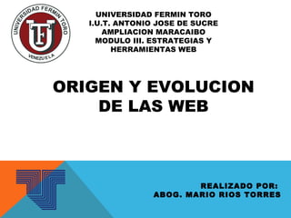 UNIVERSIDAD FERMIN TORO
I.U.T. ANTONIO JOSE DE SUCRE
AMPLIACION MARACAIBO
MODULO III. ESTRATEGIAS Y
HERRAMIENTAS WEB
ORIGEN Y EVOLUCION
DE LAS WEB
REALIZADO POR:
ABOG. MARIO RIOS TORRES
 