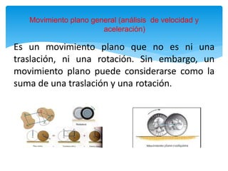 Movimiento plano general (análisis de velocidad y
aceleración)
Es un movimiento plano que no es ni una
traslación, ni una rotación. Sin embargo, un
movimiento plano puede considerarse como la
suma de una traslación y una rotación.
 