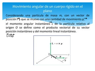 Movimiento angular de un cuerpo rígido en el
plano
Considerando una partícula de masa m, con un vector de
posición r y que se mueve con una cantidad de movimiento p,
el momento angular instantáneo L de la partícula relativo al
origen O se define como el producto vectorial de su vector
posición instantáneo y del momento lineal instantáneo.
L=rxp
 