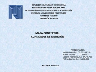 MAPA CONCEPTUAL
CUALIDADES DE MEDICIÓN
MATURIN, Julio 2020
REPÚBLICA BOLIVARIANA DE VENEZUELA
MINISTERIO DEL PODER POPULAR PARA
LA EDUCACIÓN UNIVERSITARIA, CIENCIA Y TECNOLOGÍA
INSTITUTO UNIVERSITARIO POLITÉCNICO
“SANTIAGO MARIÑO”
EXTENSIÓN MATURÍN
PARTICIPANTES:
Adrián González, C.I. 27.195.318
Carlos Vilchez, C.I. 27.864.447
Joselyn Rodríguez, C.I. 27.248.762
Yofran Garnier, C.I. 26.216.085
 