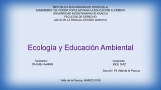 REPÚBLICA BOLIVARIANA DE VENEZUELA
MINISTERIO DEL PODER POPULAR PARA LA EDUCACIÓN SUPERIOR
UNIVERSIDAD BICENTENARIA DE ARAGUA
FACULTAD DE DERECHO
VALLE DE LA PASCUA, ESTADO GUARICO
Ecología y Educación Ambiental
Facilitador: Integrante;
CARMEN MARIN KELI DIAZ
Sección: P1 Valle de la Pascua
Valle de la Pascua, MARZO 2019
 