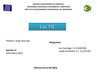 REPUBLICA BOLIVARIANA DE VENEZUELA
UNIVERSIDAD PEDAGOGICA EXPERIMENTAL LIBERTADOR
INSTITUTO DE MEJORAMIENTO PROFESIONAL DEL MAGISTERIO
Integrantes:
Luis Santiago CI 12.838.904
Loyda Zambrano C.I. 12.201.027
Barinas Enero del 2016
Profesor: Jorge Zamudio
Sección: U
Informática 2013
 