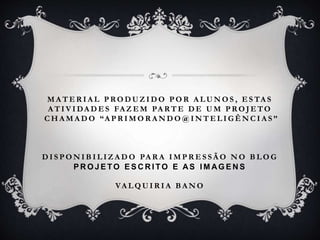 M A T E R I A L P RO D U Z I D O P O R A L U N O S , E S TA S
A T I V I DA D E S FA Z E M PA RT E D E U M P RO J E TO
C H A M A D O “A P R I M O R A N D O @ I N T E L I G Ê N C I A S ”
D I S P O N I B I L I Z A D O PA R A I M P R E S S Ã O N O B L O G
P R O J E TO E S C R I TO E AS I M AG E N S
VA L Q U I R I A B A N O
 