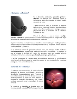 Bbcomentarios y más




¿Qué es un embarazo?

                                      Se le denomina embarazo, gestación, preñez o
                                      gravidez al periodo que transcurre desde la
                                      implantación del óvulo fecundado en el útero hasta el
                                      momento del parto.

                                      A partir de que el óvulo es fecundado se producen
                                      cambios en el cuerpo de la mujer, tanto fisiológicos
                                      como metabólicos, destinados a proteger, nutrir y
                                      proporcionar todo lo necesario para el desarrollo
                                      adecuado del feto.

                                  Durante el embarazo se ponen en marcha complejos
procesos hormonales que afectan a casi la totalidad de los órganos del cuerpo de la mujer
provocando lo que conocemos como síntomas de embarazo.

El primer síntoma es la amenorrea o ausencia de la menstruación, pero pueden presentarse
también otras señales de embarazo como hipersensibilidad en los pechos, mareos, náuseas,
vómitos, malestar y cansancio.

En el embarazo humano la gestación suele ser única, sin embargo pueden producirse
embarazos múltiples. Dependiendo del número de óvulos fecundados y el momento en
que se produce la división del cigoto, hay diferentes tipos de gemelos: gemelos
univitelinos, bivitelinos, embarazo gemelar triple, cuádruple, quíntuple, etc.

El período embrionario se extiende desde la implantación del cigoto en las paredes del
útero hasta la décima semana de gestación, cuando se han completado las estructuras
principales y pasa a considerarse feto.


Duración del embarazo

El embarazo humano dura unas 40 semanas desde el
primer día de la última menstruación o 38 desde la
fecundación (aproximadamente unos 9 meses). El
primer trimestre es el momento de mayor riesgo de
aborto espontáneo; el inicio del tercer trimestre se
considera el punto de viabilidad del feto (aquel a
partir del cual puede sobrevivir extraútero sin soporte
médico).

Se considera un embarazo a término aquel que
trascurre entre la semana 37 (259 días cumplidos) y
 