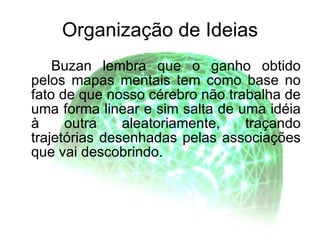 Organização de Ideias Buzan lembra que o ganho obtido pelos mapas mentais tem como base no fato de que nosso cérebro não trabalha de uma forma linear e sim salta de uma idéia à outra aleatoriamente, traçando trajetórias desenhadas pelas associações que vai descobrindo.  