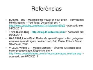 Referências BUZAN, Tony – Maximise the Power of Your Brain – Tony Buzan Mind Mapping – You Tube.  Disponível em: < http://www.youtube.com/watch?v=MlabrWv25qQ > acessado em: 09/05/2011 Think Buzan Blog -  http://blog.thinkbuzan.com   > Acessado em: 09/05/2011  HARASIM, Linda Et al.  Redes de aprendizagem – Um guia para ensino e aprendizagem on-line  1 a   ed. São Paulo: Editora Senac São Paulo, 2005 VILELA, Virgilio V. – Mapas Mentais –  Árvores ilustradas para maior produtividade. Disponível em: <  http://www.possibilidades.com.br/recursos/mapas_mentais.asp  > acessado em 07/05/2011 