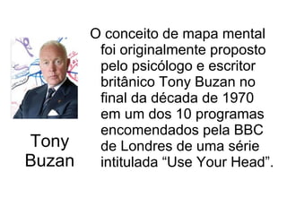 Tony Buzan O conceito de mapa mental foi originalmente proposto pelo psicólogo e escritor britânico Tony Buzan no final da década de 1970 em um dos 10 programas encomendados pela BBC de Londres de uma série intitulada “Use Your Head”. 