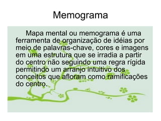 Memograma Mapa mental ou memograma é uma ferramenta de organização de idéias por meio de palavras-chave, cores e imagens em uma estrutura que se irradia a partir do centro não seguindo uma regra rígida permitindo um arranjo intuitivo dos conceitos que afloram como ramificações do centro.  