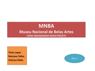 MNBA
         Museu Nacional de Belas Artes
                 COMO ORGANIZAMOS NOSSO PROJETO




Thaís Lopes
Mariana Telles
                                                  2011.1
Vinícius Melo
 