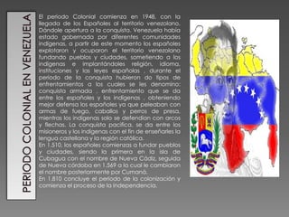 El periodo Colonial comienza en 1948, con la
llegada de los Españoles al territorio venezolano,
Dándole apertura a la conquista. Venezuela había
estado gobernada por diferentes comunidades
indígenas, a partir de este momento los españoles
explotaron y ocuparon el territorio venezolano
fundando pueblos y ciudades, sometiendo a los
indígenas e implantándoles religión, idioma,
instituciones y las leyes españolas , durante el
periodo de la conquista hubieron do tipos de
enfrentamientos a los cuales se les denomino:
conquista armada , enfrentamiento que se da
entre los españoles y los indígenas , obteniendo
mejor defensa los españoles ya que peleaban con
armas de fuego, caballos y perros de presa,
mientras los indígenas solo se defendían con arcos
y flechas. La conquista pacifica, se da entre los
misioneros y los indígenas con el fin de enseñarles la
lengua castellana y la región católica.
En 1.510, los españoles comienzas a fundar pueblos
y ciudades, siendo la primera en la isla de
Cubagua con el nombre de Nueva Cádiz, seguida
de Nueva córdoba en 1.569 a la cual le cambiaron
el nombre posteriormente por Cumaná.
En 1.810 concluye el periodo de la colonización y
comienza el proceso de la independencia.
 