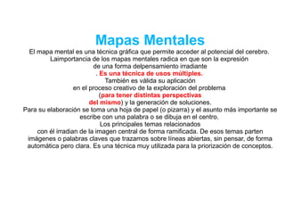 Mapas Mentales
El mapa mental es una técnica gráfica que permite acceder al potencial del cerebro.
Laimportancia de los mapas mentales radica en que son la expresión
de una forma delpensamiento irradiante
. Es una técnica de usos múltiples.
También es válida su aplicación
en el proceso creativo de la exploración del problema
(para tener distintas perspectivas
del mismo) y la generación de soluciones.
Para su elaboración se toma una hoja de papel (o pizarra) y el asunto más importante se
escribe con una palabra o se dibuja en el centro.
Los principales temas relacionados
con él irradian de la imagen central de forma ramificada. De esos temas parten
imágenes o palabras claves que trazamos sobre líneas abiertas, sin pensar, de forma
automática pero clara. Es una técnica muy utilizada para la priorización de conceptos.
