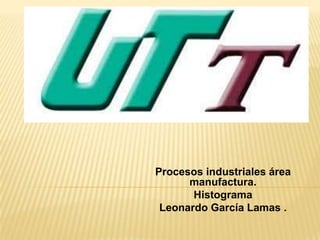 Procesos industriales área
      manufactura.
       Histograma
 Leonardo García Lamas .
 