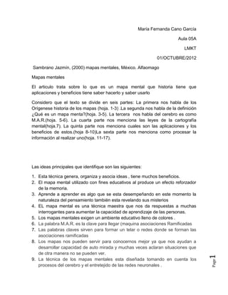 María Fernanda Cano García

                                                                        Aula 05A

                                                                            LMKT

                                                               01/OCTUBRE/2012

Sambrano Jazmín, (2000) mapas mentales, México. Alfaomago

Mapas mentales

El articulo trata sobre lo que es un mapa mental que historia tiene que
aplicaciones y beneficios tiene saber hacerlo y saber usarlo

Considero que el texto se divide en seis partes: La primera nos habla de los
Orígenese historia de los mapas (hoja. 1-3) .La segunda nos habla de la definición
¿Qué es un mapa menta?(hoja. 3-5). La tercera nos habla del cerebro es como
M.A.R.(hoja. 5-6). La cuarta parte nos menciona las leyes de la cartografía
mental(hoja.7). La quinta parte nos menciona cuales son las aplicaciones y los
beneficios de estos.(hoja 8-10)La sexta parte nos menciona como procesar la
información al realizar uno(hoja. 11-17).




Las ideas principales que identifique son las siguientes:

1. Esta técnica genera, organiza y asocia ideas , tiene muchos beneficios.
2. El mapa mental utilizado con fines educativos al produce un efecto reforzador
   de la memoria.
3. Aprende a aprender es algo que se esta desempeñando en este momento la
   naturaleza del pensamiento también esta revelando sus misterios
4. EL mapa mental es una técnica maestra que nos da respuestas a muchas
   interrogantes para aumentar la capacidad de aprendizaje de las personas.
5. Los mapas mentales exigen un ambiente educativo lleno de colores .
6. La palabra M.A.R. es la clave para llegar (maquina asociaciones Ramificadas
7. Las palabras claves sirven para formar un telar o redes donde se forman las
   asociaciones ramificadas
8. Los mapas nos pueden servir para conocernos mejor ya que nos ayudan a
   desarrollar capacidad de auto mirada y muchas veces aclaran situaciones que
   de otra manera no se pueden ver.
                                                                                     1




9. La técnica de los mapas mentales esta diseñada tomando en cuenta los
                                                                                     Page




   procesos del cerebro y el entretejido de las redes neuronales .
 