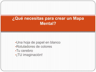 ¿Qué necesitas para crear un Mapa
            Mental?



 •Una hoja de papel en blanco
 •Rotuladores de colores
 •Tu cerebro
 •¡TU imaginación!
 