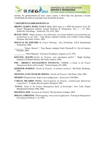 mentais. No gerenciamento do risco, custo e prazo, o Mind Map não apresenta a mesma
versatilidade devendo ser utilizada como ferramenta de apoio.

7. REFERÊNCIAS BIBLIOGRÁFICAS
BROWN, KAREN, HYER, NANCY LEA, Mind maps as a WBS Development Tool, IN:
  Project Management Institute Annual Seminars & Symposium. Nov, 1 - 10, 2001,
  Nashiville. Procedings…Nashiville, TN, USA, 2001.
BUZAN, TONY “Mapas mentais e sua elaboração: um sistema definitivo de pensamento que
  transformará a sua vida” / Tony Buzan; tradução Euclides Luiz Calloni, Celusa Margô
  Wosgrau, São Paulo, Cultrix, 2005.
DOUGLAS III, EDWARD. E, Project Planning - then Scheduling. AACE International
  Transaction, 2004
_________ “Mapas Mentais” / Tony Buzan; tradução Paulo Polzonoffi Jr., Rio de Janeiro,
  Sextante, 2009.
__________. “Mind Mapping”. Executive Excellence, Augusto, p 3-4, 1991.
KEELING, RALPH,“Gestão de Projetos: uma abordagem global” / Ralph Keeling;
  tradução Cid Knipel Moreira, São Paulo, Saraiva, 2008.
PMI – PROJECT MANAGEMENT INSTITUTE, “PMBOK: A Guide to the Project
  Management Body of Knowledge”. Newton Square, PA, 2000.
KERZNER, HAROLD, “Gestão de Projetos: As melhores práticas”. São Paulo: Bookman,
  2002.
MENEZES, LUIZ CESAR DE MOURA, “Gestão de Projetos”, São Paulo, Atlas, 2001.
MINDJET Disponível em <http://www.mindjet.com>. Acesso em 11/09/2009
VARGAS, RICARDO VIANA, “Gerenciamento de Projetos: estabelecendo diferenciais
  competitivos”. 5ª edição, Rio de Janeiro: Brassport, 2003.
“PMBOK, Guide to the Project Management Body of Knoeledge”, New York, Project
  Management Institute, PMI, 2000.
HELDMAN, KIM, “Gerência de Projetos” Rio de Janeiro, Campus, 2003.
HOGAN, CHRISTINE “Mind mapping; some pratical application. Training & Management
  Development Methods”, v.8, 1994.
 