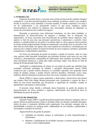 1. INTRODUÇÃO
       Empresas do mundo inteiro vivenciam uma corrida em busca da tão sonhada vantagem
competitiva, o que lhes permitirá perdurar nesse ambiente econômico, muitas vezes inóspito,
devido às sucessivas crises atribuídas à recessão mundial. O mundo corporativo vive hoje a
era do conhecimento e do pensamento criativo. O que nesse complexo cenário
macroeconômico tem imposto às empresas uma necessidade constante de adaptação ou
mesmo de reinvenção de seus modelos de negócio.
        Buscando se posicionar como diferencial estratégico, em face desta realidade, os
departamentos de desenvolvimento de negócios e produtos têm se destacado nas
organizações, na busca incessante pela diversificação do portfólio dessas empresas, neste
aspecto se trata de uma área cuja principal característica é administrar e controlar vários
projetos e o grande desafio de seu gestor é coordenar todos os vários aspectos destes projetos
ao mesmo tempo proporcionando sinergia na organização, sem perder foco no mercado e sem
abrir mão da criatividade. Em alguns casos uma empresa de consultoria é contratada para em
parceria com a empresa ajudem no desenvolvimento de novos negócios e produtos, apontando
competências e conhecimentos específicos.
        Em busca da otimização da gestão de projetos e gestão de recursos, cada vez mais
estes gestores estão buscando ferramentas que permitam otimizar estas áreas em sua visão
sistêmica e, principalmente, compartilhar de informações entre membros envolvidos. Dentre
estas ferramentas destaca-se a criada pelo inglês psicólogo inglês Tony Buzan no final da
década de 60 denominada Mind Map.
        Analisando o comportamento de alunos em um grupo de estudo que obtinham bons
resultados utilizando estratégias de trabalho e anotações diferenciadas, Buzan (2005)
comprovou que a grande maioria alcançava os resultados esperados sem despender muito
tempo de preparo, porque a grande maioria utilizava desenhos, ilustrações, cores, setas,
símbolos, além de destacarem as palavras chave dos textos estudados com cores diferentes.
       Buzan (2005) se baseou nestas impressões e observações e desenvolveu uma técnica
que chamou Mind Map (Mapa Mental) procurando criar visualmente o registro de fatos e
idéias de uma forma etruturada, que favorecesse o significado do conteúdo, visando ao
aprendizado e não apenas à memorização.
        O presente artigo aborda a utilização dessa ferramenta na gestão de projetos de
desenvolvimento de novos produtos e negócios, identificando seus benefícios junto às
habilidades do gestor de projetos.

2.GESTÃO DE PROJETOS
       Segundo Vargas (2003) “a gestão de projetos proporciona inúmeras vantagens sobre as
demais formas de gerenciamento, tendo se mostrado eficaz em alcançar resultados desejados,
dentro do prazo e orçamento definidos pela organização. Sua principal vantagem está na
aplicabilidade a projetos de qualquer porte, independente de seu tamanho, complexidade e
necessidade e restrições de recursos.”
       Alguns benefícios da gestão de projetos:
              Agilidade em decisões, porque as informações já estão disponibilizadas e
               estruturadas;
              Mediante o detalhamento de atividades aumenta o controle gerencial de todas
               as fases e serem implementadas;
 