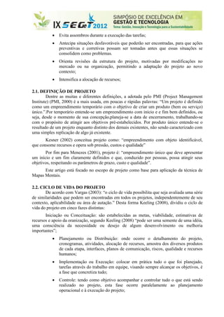   Evita assombros durante a execução das tarefas;
             Antecipa situações desfavoráveis que poderão ser encontradas, para que ações
              preventivas e corretivas possam ser tomadas antes que essas situações se
              consolidem como problemas.
             Orienta revisões da estrutura do projeto, motivadas por modificações no
              mercado ou na organização, permitindo a adaptação do projeto ao novo
              contexto;
             Intensifica a alocação de recursos;

2.1. DEFINIÇÃO DE PROJETO
        Dentre as muitas e diferentes definições, a adotada pelo PMI (Project Management
Institute) (PMI, 2000) é a mais usada, em poucas e rápidas palavras: “Um projeto é definido
como um empreendimento temporário com o objetivo de criar um produto (bem ou serviço)
único.”.Por temporário entende-se um empreendimento com início e e fim bem definidos, ou
seja, desde o momento de sua concepção,planeja-se a data de encerramento, trabalhando-se
com o propósito de atingir aos objetivos pré-estabelecidos. Por produto único entende-se o
resultado de um projeto enquanto distinto dos demais existentes, não sendo caracterizado com
uma simples replicação de algo já existente.
       Kesner (2002) conceitua projeto como: “empreendimento com objeto identificável,
que consome recursos e opera sob pressão, custos e qualidade”
       Por fim para Menezes (2001), projeto é: “empreendimento único que deve apresentar
um início e um fim claramente definidos e que, conduzido por pessoas, possa atingir seus
objetivos, respeitando os parâmetros de prazo, custo e qualidade”.
      Este artigo está focado no escopo de projeto como base para aplicação da técnica de
Mapas Mentais.

2.2. CICLO DE VIDA DO PROJETO
       De acordo com Vargas (2003): “o ciclo de vida possibilita que seja avaliada uma série
de similaridades que podem ser encontradas em todos os projetos, independentemente de seu
contexto, aplicabilidade ou área de autação.” Desta forma Keeling (2008), dividiu o ciclo de
vida do projeto em cinco fazes distintas:
       Iniciação ou Conceituação: são estabelecidas as metas, viabilidade, estimativas de
recursos e apoio da oranização, segundo Keeling (2008) “pode ser uma semente de uma idéia,
uma consciência da necessidade ou desejo de algum desenvolvimento ou melhoria
importantes”;
             Planejamento ou Distribuição: onde ocorre o detalhamento do projeto,
              cronogramas, atividades, alocação de recursos, amostra dos diversos produtos
              de cada etapa, interfaces, planos de comunicação, riscos, qualidade e recursos
              humanos;
             Implementação ou Execução: colocar em prática tudo o que foi planejado,
              tarefas através do trabalho em equipe, visando sempre alcançar os objetivos, é
              a fase que concretiza tudo;
             Controle: tendo como objetivo acompanhar e controlar tudo o que está sendo
              realizado no projeto, esta fase ocorre paralelamente ao planejamento
              operacional e à execução do projeto;
 
