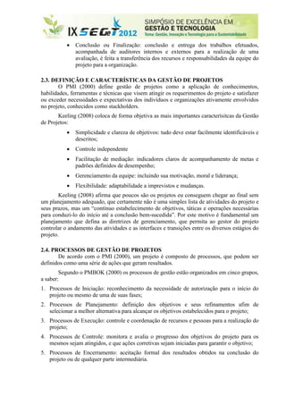    Conclusão ou Finalização: conclusão e entrega dos trabalhos efetuados,
               acompanhada de auditores internos e externos para a realização de uma
               avaliação, é feita a transferência dos recursos e responsabilidades da equipe do
               projeto para a organização.

2.3. DEFINIÇÃO E CARACTERÍSTICAS DA GESTÃO DE PROJETOS
        O PMI (2000) define gestão de projetos como a aplicação de conhecimentos,
habilidades, ferramentas e técnicas que visem atingir os requerimentos do projeto e satisfazer
ou exceder necessidades e expectativas dos indivíduos e organizações ativamente envolvidos
no projeto, conhecidos como stackholders.
       Keeling (2008) coloca de forma objetiva as mais importantes caracterísitcas da Gestão
de Projetos:
              Simplicidade e clareza de objetivos: tudo deve estar facilmente identificáveis e
               descritos;
              Controle independente
              Facilitação de mediação: indicadores claros de acompanhamento de metas e
               padrões definidos de desempenho;
              Gerenciamento da equipe: incluindo sua motivação, moral e liderança;
              Flexibilidade: adaptabilidade a imprevistos e mudanças.
        Keeling (2008) afirma que poucos são os projetos eu conseguem chegar ao final sem
um planejamento adequado, que certamente não é uma simples lista de atividades do projeto e
seus prazos, mas um “contínuo estabelecimento de objetivos, táticas e operações necessárias
para conduzi-lo do início até a conclusão bem-sucedida”. Por este motivo é fundamental um
planejamento que defina as diretrizes de gerenciamento, que permita ao gestor do projeto
controlar o andamento das atividades e as interfaces e transições entre os diversos estágios do
projeto.

2.4. PROCESSOS DE GESTÃO DE PROJETOS
       De acordo com o PMI (2000), um projeto é composto de processos, que podem ser
definidos como uma série de ações que geram resultados.
        Segundo o PMBOK (2000) os processos de gestão estão organizados em cinco grupos,
a saber:
1. Processos de Iniciação: reconhecimento da necessidade de autorização para o início do
   projeto ou mesmo de uma de suas fases;
2. Processos de Planejamento: definição dos objetivos e seus refinamentos afim de
   selecionar a melhor alternativa para alcançar os objetivos estabelecidos para o projeto;
3. Processos de Execução: controle e coordenação de recursos e pessoas para a realização do
   projeto;
4. Processos de Controle: monitora e avalia o progresso dos objetivos do projeto para os
   mesmos sejam atingidos, e que ações corretivas sejam iniciadas para garantir o objetivo;
5. Processos de Encerramento: aceitação formal dos resultados obtidos na conclusão do
   projeto ou de qualquer parte intermediária.
 