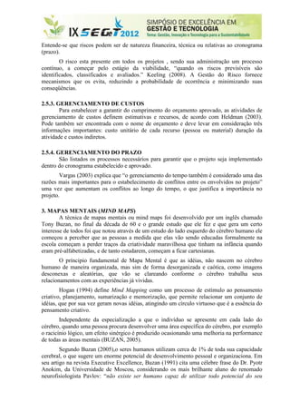Entende-se que riscos podem ser de natureza financeira, técnica ou relativas ao cronograma
(prazo).
        O risco esta presente em todos os projetos , sendo sua administração um processo
contínuo, a começar pelo estágio da viabilidade, “quando os riscos previsíveis são
identificados, classificados e avaliados.” Keeling (2008). A Gestão do Risco fornece
mecanismos que os evita, reduzindo a probabilidade de ocorrência e minimizando suas
conseqüências.

2.5.3. GERENCIAMENTO DE CUSTOS
        Para estabelecer a garantir do cumprimento do orçamento aprovado, as atividades de
gerenciamento de custos definem estimativas e recursos, de acordo com Heldman (2003).
Pode também ser encontrada com o nome de orçamento e deve levar em consideração três
informações importantes: custo unitário de cada recurso (pessoa ou material) duração da
atividade e custos indiretos.

2.5.4. GERENCIAMENTO DO PRAZO
        São listados os processos necessários para garantir que o projeto seja implementado
dentro do cronograma estabelecido e aprovado.
        Vargas (2003) explica que “o gerenciamento do tempo também é considerado uma das
razões mais importantes para o estabelecimento de conflitos entre os envolvidos no projeto”
uma vez que aumentam os conflitos ao longo do tempo, o que justifica a importância no
projeto.

3. MAPAS MENTAIS (MIND MAPS)
        A técnica de mapas mentais ou mind maps foi desenvolvido por um inglês chamado
Tony Buzan, no final da década de 60 e o grande estudo que ele fez e que gera um certo
interesse de todos foi que notou através de um estudo do lado esquerdo do cérebro humano ele
começou a perceber que as pessoas a medida que elas vão sendo educadas formalmente na
escola começam a perder traços da criatividade maravilhosa que tinham na infância quando
eram pré-alfabetizadas, e de tanto estudarem, começam a ficar cartesianas.
        O príncipio fundamental de Mapa Mental é que as idéias, não nascem no cérebro
humano de maneira organizada, mas sim de forma desorganizada e caótica, como imagens
desconexas e aleatórias, que vão se clareando conforme o cérebro trabalha seus
relacionamentos com as experiências já vividas.
        Hogan (1994) define Mind Mapping como um processo de estímulo ao pensamento
criativo, planejamento, sumarização e memorização, que permite relacionar um conjunto de
idéias, que por sua vez geram novas idéias, atingindo um círculo virtuoso que é a essência do
pensamento criativo.
        Independente da especialização a que o indivíduo se apresente em cada lado do
cérebro, quando uma pessoa procura desenvolver uma área específica do cérebro, por exemplo
o racicínio lógico, um efeito sinérgico é produzido ocasionando uma melhoria na performance
de todas as áreas mentais (BUZAN, 2005).
        Segundo Buzan (2005),o seres humanos utilizam cerca de 1% de toda sua capacidade
cerebral, o que sugere um enorme potencial de desenvolvimento pessoal e organizaciona. Em
seu artigo na revista Executive Excellence, Buzan (1991) cita uma célebre frase do Dr. Pyotr
Anokim, da Universidade de Moscou, considerando os mais brilhante aluno do renomado
neurofisiologista Pavlov: “não existe ser humano capaz de utilizar todo potencial do seu
 