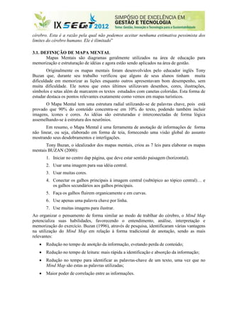 cérebro. Esta é a razão pela qual não podemos aceitar nenhuma estimativa pessimista dos
limites do cérebro humano. Ele é ilimitado”

3.1. DEFINIÇÃO DE MAPA MENTAL
       Mapas Mentais são diagramas geralmente utilizados na área de educação para
memorização e estruturação de idéias e agora estão sendo aplicados na área de gestão.
        Originalmente os mapas mentais foram desenvolvidos pelo educador inglês Tony
Buzan que, durante seu trabalho verificou que alguns de seus alunos tinham muita
dificuldade em memorizar as lições enquanto outros apresentavam bom desempenho, sem
muita dificuldade. Ele notou que estes últimos utilizavam desenhos, cores, ilustrações,
símbolos e setas além de marcarem os textos estudados com canetas coloridas. Esta forma de
estudar destaca os pontos relevantes exatamente como vemos em mapas turísticos.
      O Mapa Mental tem uma estrutura radial utilizando-se de palavras chave, pois está
provado que 90% do conteúdo concentra-se em 10% do texto, podendo também incluir
imagens, ícones e cores. As idéias são estruturadas e interconectadas de forma lógica
assemelhando-se à estrutura dos neurônios.
       Em resumo, o Mapa Mental é uma ferramenta de anotação de informações de forma
não linear, ou seja, elaborado em forma de teia, fornecendo uma visão global do assunto
mostrando seus desdobramentos e interligações.
       Tony Buzan, o idealizador dos mapas mentais, criou as 7 leis para elaborar os mapas
mentais BUZAN (2000):
       1. Iniciar no centro dap página, que deve estar sentido paisagem (horizontal).
       2. Usar uma imagem para sua idéia central.
       3. Usar muitas cores.
       4. Conectar os galhos principais à imagem central (subtópico ao tópico central)… e
          os galhos secundários aos galhos principais.
       5. Faça os galhos fluirem organicamente e em curvas.
       6. Use apenas uma palavra chave por linha.
       7. Use muitas imagens para ilustrar.
Ao organizar o pensamento de forma similar ao modo de trablhar do cérebro, o Mind Map
potencializa suas habilidades, favorecendo o entendimento, análise, interpretação e
memorização do exercício. Buzan (1996), através de pesquisa, identificaram várias vantagens
na utilização do Mind Map em relação à forma tradicional de anotação, sendo as mais
relevantes:
      Redução no tempo de anotção da informação, evetando perda de conteúdo;
      Redução no tempo de leitura: mais rápida a identificação e absorção da informação;
      Redução no tempo para identificar as palavras-chave de um texto, uma vez que no
       Mind Map são estas as palavras utilizadas;
      Maior poder de correlação entre as informações.
 