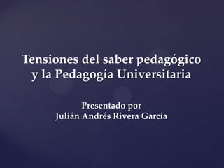 Tensiones del saber pedagógico
y la Pedagogía Universitaria
Presentado por
Julián Andrés Rivera García
 