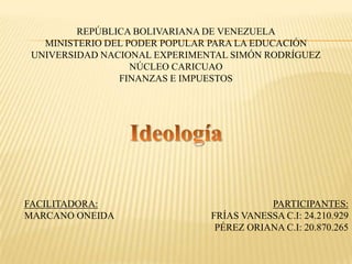 REPÚBLICA BOLIVARIANA DE VENEZUELA
MINISTERIO DEL PODER POPULAR PARA LA EDUCACIÓN
UNIVERSIDAD NACIONAL EXPERIMENTAL SIMÓN RODRÍGUEZ
NÚCLEO CARICUAO
FINANZAS E IMPUESTOS
FACILITADORA:
MARCANO ONEIDA
PARTICIPANTES:
FRÍAS VANESSA C.I: 24.210.929
PÉREZ ORIANA C.I: 20.870.265
 