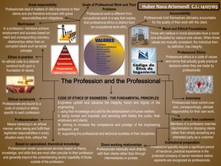 The Profession and the Professional
Accountability
Professionals hold themselves ultimately accountable
for the quality of their work with the client.
Based on specialized, theoretical knowledge
Professionals render specialized services based on theory,
knowledge, and skills that are most often peculiar to their profession
and generally beyond the understanding and/or capability of those
outside of the profession.
Institutional preparation
Professions typically require a significant period
of hands-on, practical experience in the
protected company of senior members before
aspirants are recognized as professionals.
Autonomy
Professionals have control over
and, correspondingly, ultimate
responsibility for their own work.
Clients rather than customers
Members of a profession exercise
discrimination in choosing clients
rather than simply accepting any
interested party as a customer
Direct working relationships
Professionals habitually work directly
with their clients rather than through
intermediaries or proxies.
Ethical constraints
Professionals are bound to a
code of conduct or ethics
specific to each profession
Merit-based
In a profession, members achieve
employment and success based on
merit and corresponding voluntary
relationships rather than on
corrupted ideals such as social
principle
Moral and Ethical Foundations
Those who believe in moral absolutes have a moral
core articulated by various core values. When those
values are mutually consistent, the individual then,
by definition, has integrity.
Ethics in practice
An ethical code is a rational
construct built upon a
foundation of values.
Professionalism
Means behaving in an ethical
manner, while taking and fulfill their
legitimate responsibilities in every
situation every time, without fail.
Professional Ethics
Professional ethics is a code of values
and norms that actually guide practical
decisions when they are made by
professionals
Goals of Professional Work and Their
Problems
Professional work is different from
occupational work in a way that implies
that professional ethics is distinct from
an occupational work ethic.
Great responsibility
Professionals deal in matters of vital importance to their
clients and are therefore entrusted with grave
responsibilities and obligations.
CODE OF ETHICS OF ENGINEERS - THE FUNDAMENTAL PRINCIPLES
Engineers uphold and advance the integrity, honor and dignity of the
engineering:
I. using their knowledge and skill for the enhancement of human welfare;
II. being honest and impartial, and servicing with fidelity the public, their
employers and clients;
III. striving to increase the competence and prestige of the engineering
profession; and
IV. supporting the professional and technical societies of their disciplines.
Huber Nava Arismendi C.I.: 14107165
 