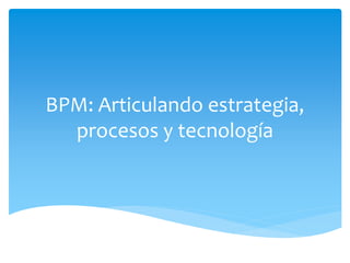 BPM: Articulando estrategia, 
procesos y tecnología 
 