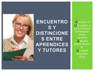Lectura 3 
El sujeto y 
su formación 
profesional 
como 
docente 
Norma 
Alicia Rivera 
R. 
Lilibeth 
Sauceda 
Ruiz 
ENCUENTRO 
S Y 
DISTINCIONE 
S ENTRE 
APRENDICES 
Y TUTORES 
 