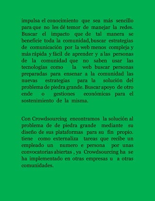 impulsa el conocimiento que sea más sencillo 
para que no les dé temor de manejar la redes. 
Buscar el impacto que de tal manera se 
beneficie toda la comunidad, buscar estrategias 
de comunicación por la web menos compleja y 
más rápida y fácil de aprender y a las personas 
de la comunidad que no saben usar las 
tecnologías como la web buscar personas 
preparadas para ensenar a la comunidad las 
nuevas estrategias para la solución del 
problema de piedra grande. Buscar apoyo de otro 
ende o gestiones económicas para el 
sostenimiento de la misma. 
Con Crowdsourcing encontramos la solución al 
problema de de piedra grande mediante su 
diseño de sus plataformas para su fin propio. 
tiene como externaliza tareas que recibe un 
empleado un numero e persona por unas 
convocatorias abiertas , ya Crowdsourcing ha se 
ha implementado en otras empresas u a otras 
comunidades. 
 
