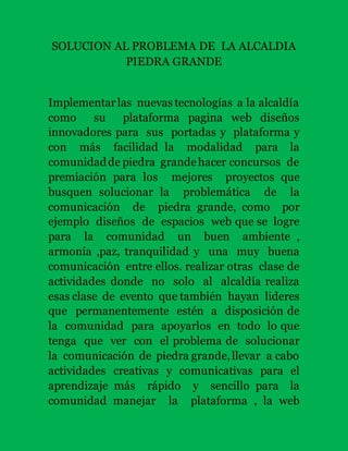 SOLUCION AL PROBLEMA DE LA ALCALDIA 
PIEDRA GRANDE 
Implementar las nuevas tecnologías a la alcaldía 
como su plataforma pagina web diseños 
innovadores para sus portadas y plataforma y 
con más facilidad la modalidad para la 
comunidad de piedra grande hacer concursos de 
premiación para los mejores proyectos que 
busquen solucionar la problemática de la 
comunicación de piedra grande, como por 
ejemplo diseños de espacios web que se logre 
para la comunidad un buen ambiente , 
armonía ,paz, tranquilidad y una muy buena 
comunicación entre ellos. realizar otras clase de 
actividades donde no solo al alcaldía realiza 
esas clase de evento que también hayan lideres 
que permanentemente estén a disposición de 
la comunidad para apoyarlos en todo lo que 
tenga que ver con el problema de solucionar 
la comunicación de piedra grande, llevar a cabo 
actividades creativas y comunicativas para el 
aprendizaje más rápido y sencillo para la 
comunidad manejar la plataforma , la web 
 