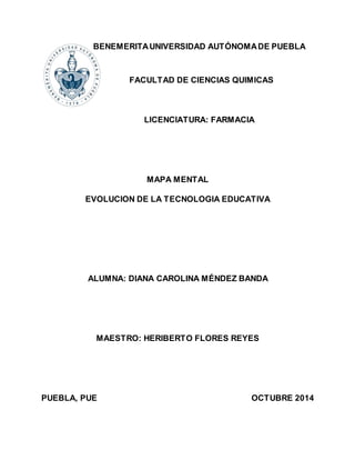 BENEMERITA UNIVERSIDAD AUTÓNOMA DE PUEBLA
FACULTAD DE CIENCIAS QUIMICAS
LICENCIATURA: FARMACIA
MAPA MENTAL
EVOLUCION DE LA TECNOLOGIA EDUCATIVA
ALUMNA: DIANA CAROLINA MÉNDEZ BANDA
MAESTRO: HERIBERTO FLORES REYES
PUEBLA, PUE OCTUBRE 2014